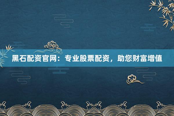 黑石配资官网：专业股票配资，助您财富增值