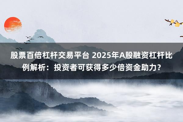 股票百倍杠杆交易平台 2025年A股融资杠杆比例解析：投资者可获得多少倍资金助力？
