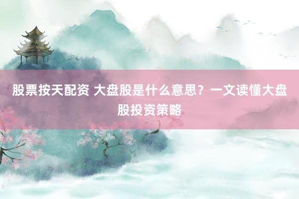 股票按天配资 大盘股是什么意思？一文读懂大盘股投资策略