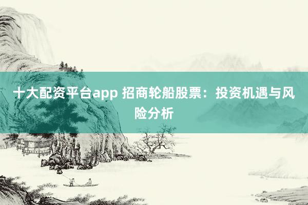十大配资平台app 招商轮船股票：投资机遇与风险分析