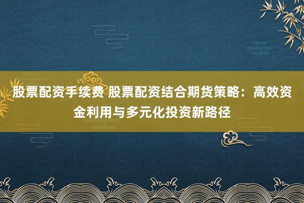 股票配资手续费 股票配资结合期货策略：高效资金利用与多元化投资新路径