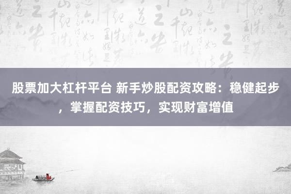 股票加大杠杆平台 新手炒股配资攻略：稳健起步，掌握配资技巧，实现财富增值