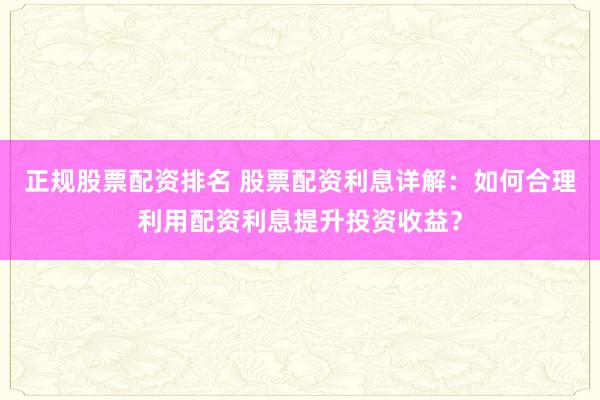正规股票配资排名 股票配资利息详解：如何合理利用配资利息提升投资收益？