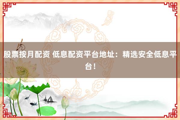 股票按月配资 低息配资平台地址：精选安全低息平台！