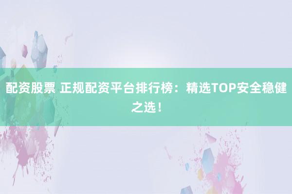 配资股票 正规配资平台排行榜：精选TOP安全稳健之选！