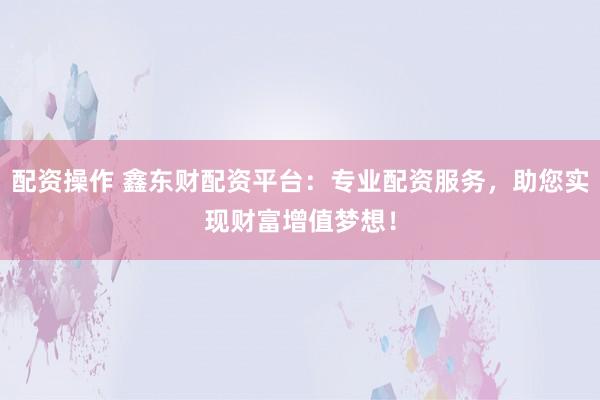 配资操作 鑫东财配资平台：专业配资服务，助您实现财富增值梦想！
