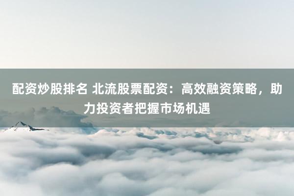 配资炒股排名 北流股票配资：高效融资策略，助力投资者把握市场机遇