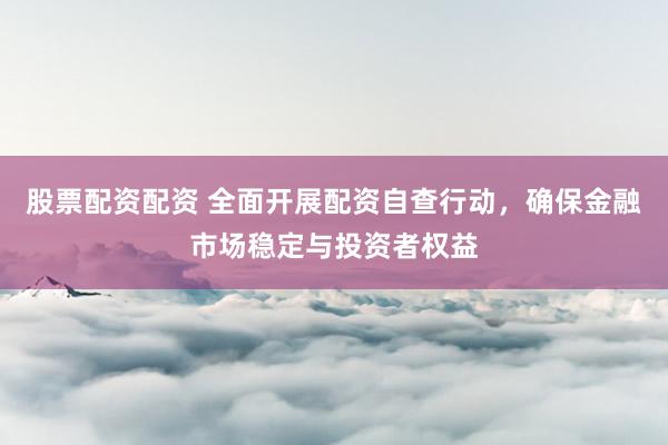 股票配资配资 全面开展配资自查行动,确保金融市场稳定与投资者权益