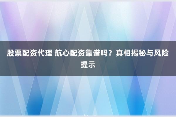 股票配资代理 航心配资靠谱吗？真相揭秘与风险提示
