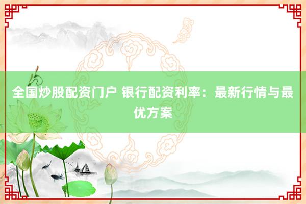 全国炒股配资门户 银行配资利率：最新行情与最优方案