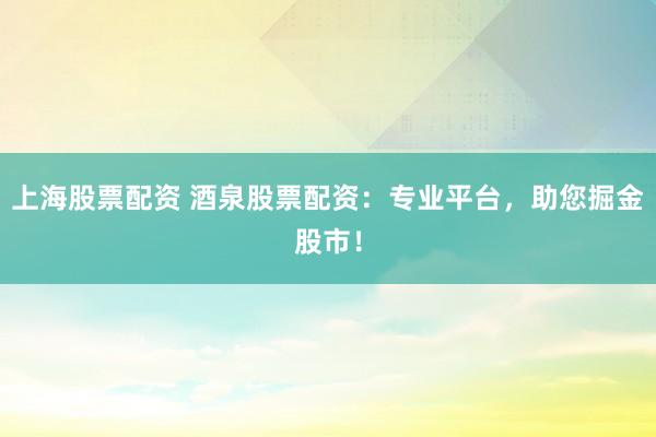 上海股票配资 酒泉股票配资:专业平台,助您掘金股市!