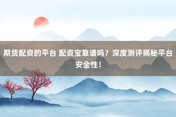期货配资的平台 配资宝靠谱吗？深度测评揭秘平台安全性！