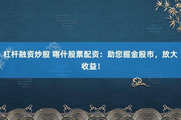 杠杆融资炒股 喀什股票配资:助您掘金股市,放大收益!