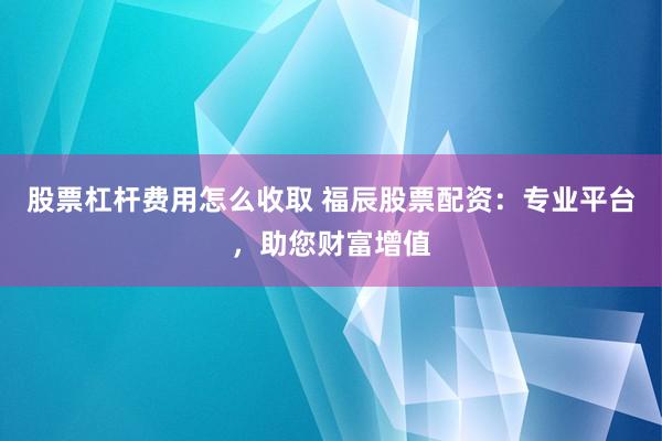 股票杠杆费用怎么收取 福辰股票配资：专业平台，助您财富增值