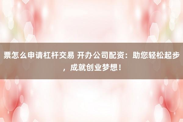 票怎么申请杠杆交易 开办公司配资：助您轻松起步，成就创业梦想！