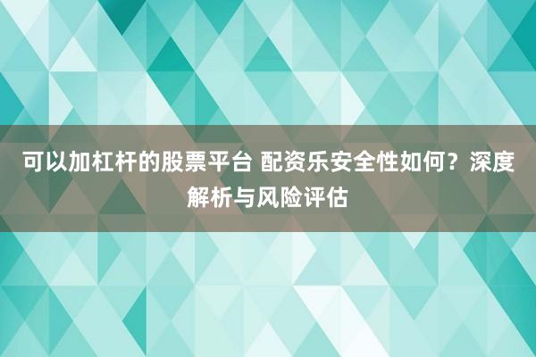 可以加杠杆的股票平台 配资乐安全性如何?深度解析与风险评估