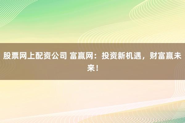 股票网上配资公司 富赢网：投资新机遇，财富赢未来！