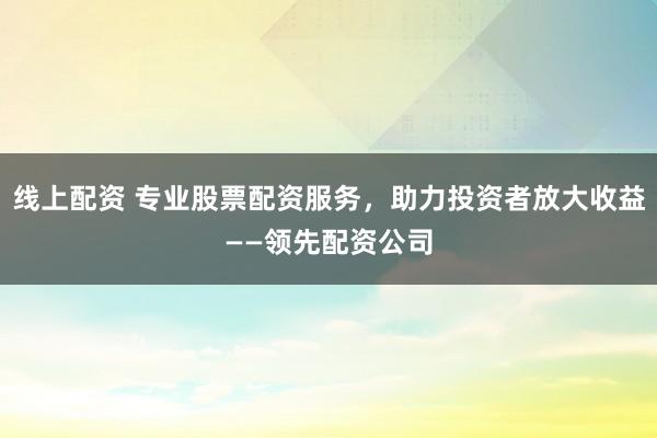 线上配资 专业股票配资服务，助力投资者放大收益——领先配资公司