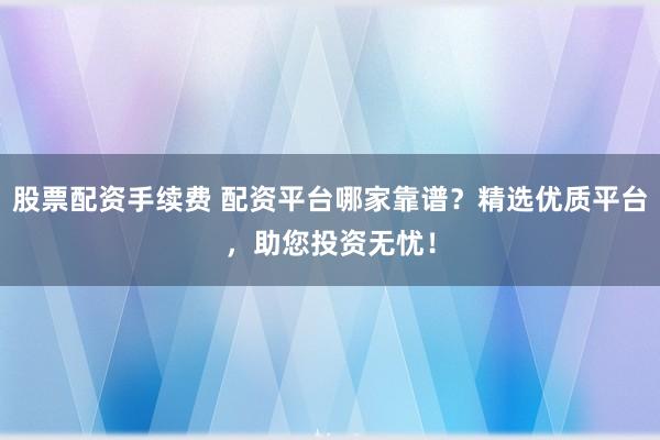 股票配资手续费 配资平台哪家靠谱?精选优质平台,助您投资无忧!