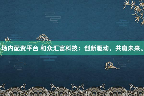 场内配资平台 和众汇富科技:创新驱动,共赢未来。