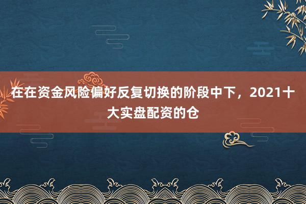在在资金风险偏好反复切换的阶段中下,2021十大实盘配资的仓