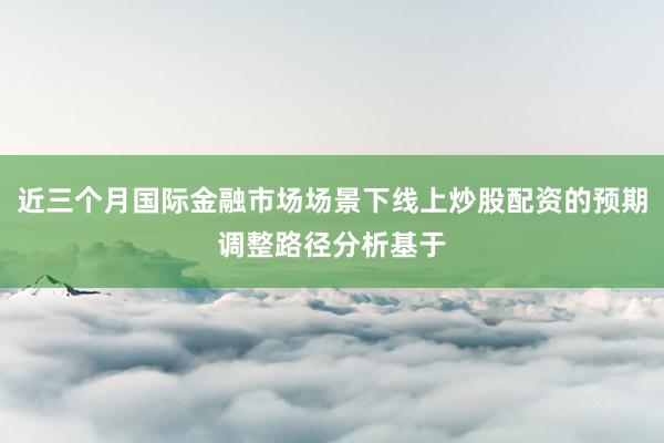 近三个月国际金融市场场景下线上炒股配资的预期调整路径分析基于
