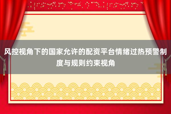 风控视角下的国家允许的配资平台情绪过热预警制度与规则约束视角