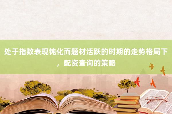 处于指数表现钝化而题材活跃的时期的走势格局下，配资查询的策略