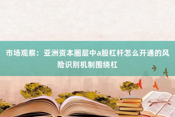 市场观察：亚洲资本圈层中a股杠杆怎么开通的风险识别机制围绕杠