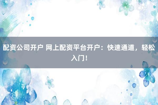 配资公司开户 网上配资平台开户：快速通道，轻松入门！