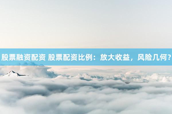 股票融资配资 股票配资比例：放大收益，风险几何？