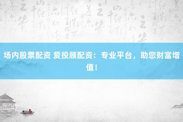 场内股票配资 爱投顾配资：专业平台，助您财富增值！