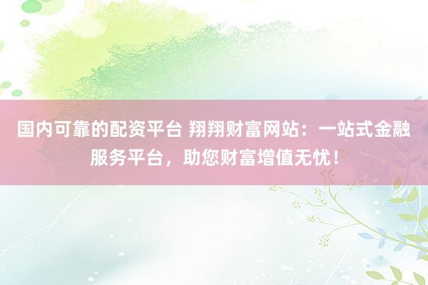国内可靠的配资平台 翔翔财富网站：一站式金融服务平台，助您财富增值无忧！