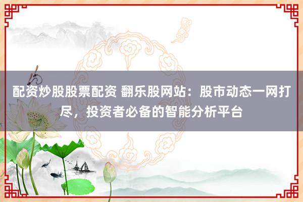 配资炒股股票配资 翻乐股网站：股市动态一网打尽，投资者必备的智能分析平台