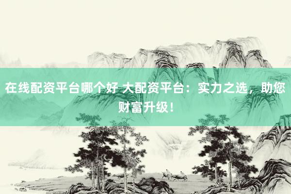 在线配资平台哪个好 大配资平台：实力之选，助您财富升级！