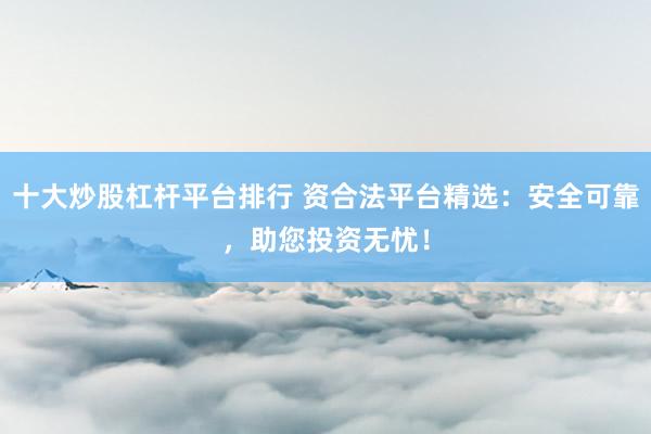 十大炒股杠杆平台排行 资合法平台精选：安全可靠，助您投资无忧！