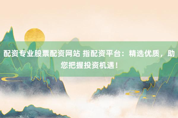 配资专业股票配资网站 指配资平台：精选优质，助您把握投资机遇！