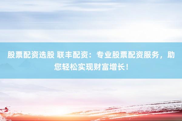 股票配资选股 联丰配资：专业股票配资服务，助您轻松实现财富增长！