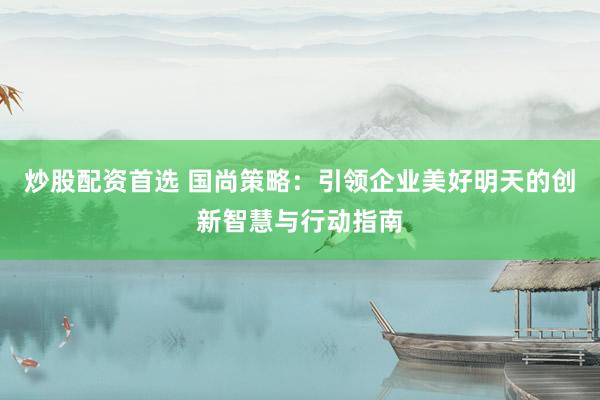 炒股配资首选 国尚策略：引领企业美好明天的创新智慧与行动指南