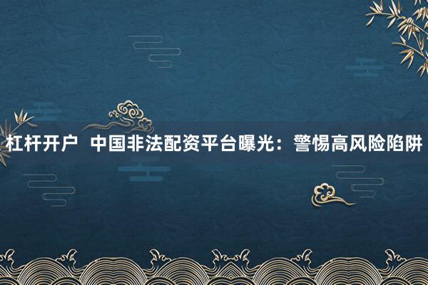 杠杆开户  中国非法配资平台曝光：警惕高风险陷阱