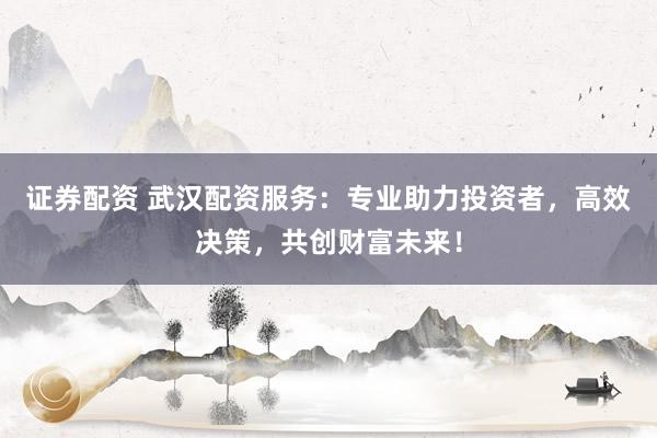 证券配资 武汉配资服务：专业助力投资者，高效决策，共创财富未来！
