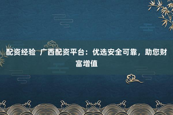 配资经验  广西配资平台：优选安全可靠，助您财富增值