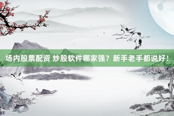 场内股票配资 炒股软件哪家强？新手老手都说好！