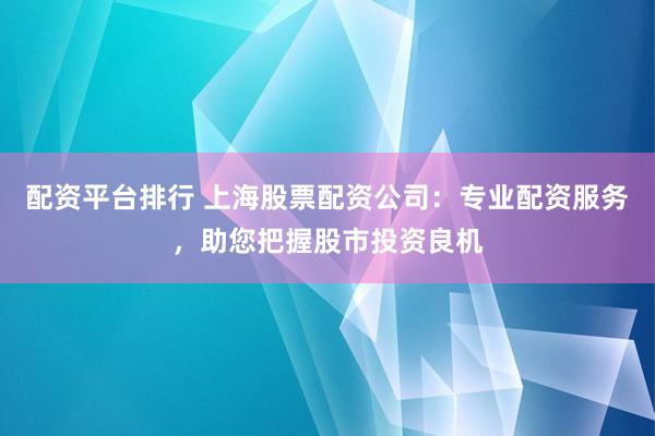 配资平台排行 上海股票配资公司：专业配资服务，助您把握股市投资良机