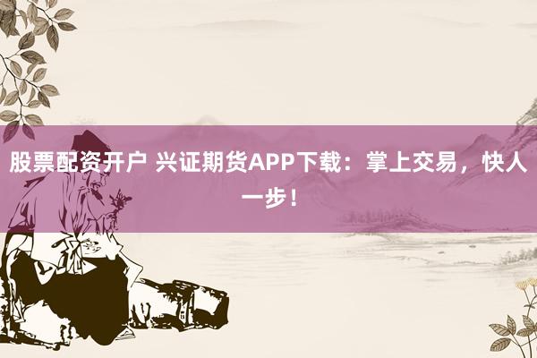 股票配资开户 兴证期货APP下载：掌上交易，快人一步！
