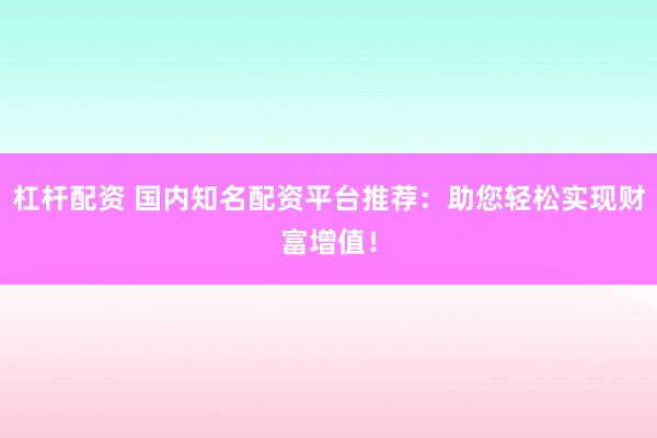 杠杆配资 国内知名配资平台推荐：助您轻松实现财富增值！