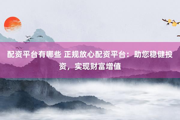 配资平台有哪些 正规放心配资平台：助您稳健投资，实现财富增值