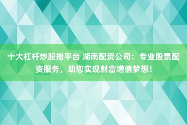 十大杠杆炒股指平台 湖南配资公司：专业股票配资服务，助您实现财富增值梦想！