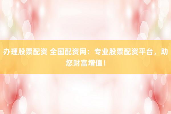 办理股票配资 全国配资网：专业股票配资平台，助您财富增值！