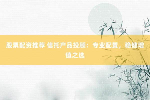股票配资推荐 信托产品投顾：专业配置，稳健增值之选